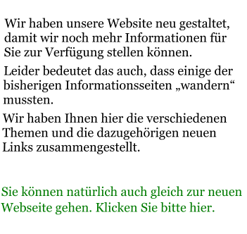 Wir haben unsere Website neu gestaltet, damit wir noch mehr Informationen für Sie zur Verfügung stellen können. Leider bedeutet das auch, dass einige der bisherigen Informationsseiten „wandern“ mussten. Wir haben Ihnen hier die verschiedenen Themen und die dazugehörigen neuen Links zusammengestellt.  Sie können natürlich auch gleich zur neuen Webseite gehen. Klicken Sie bitte hier.